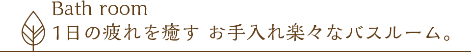 Bath room 1日の疲れを癒す お手入れ楽々なバスルーム。