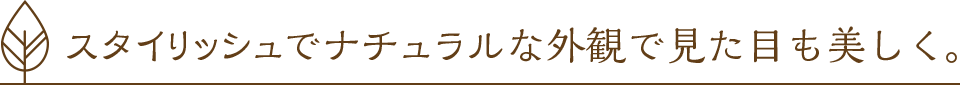 スタイリッシュでナチュラルな外観で見た目も美しく。